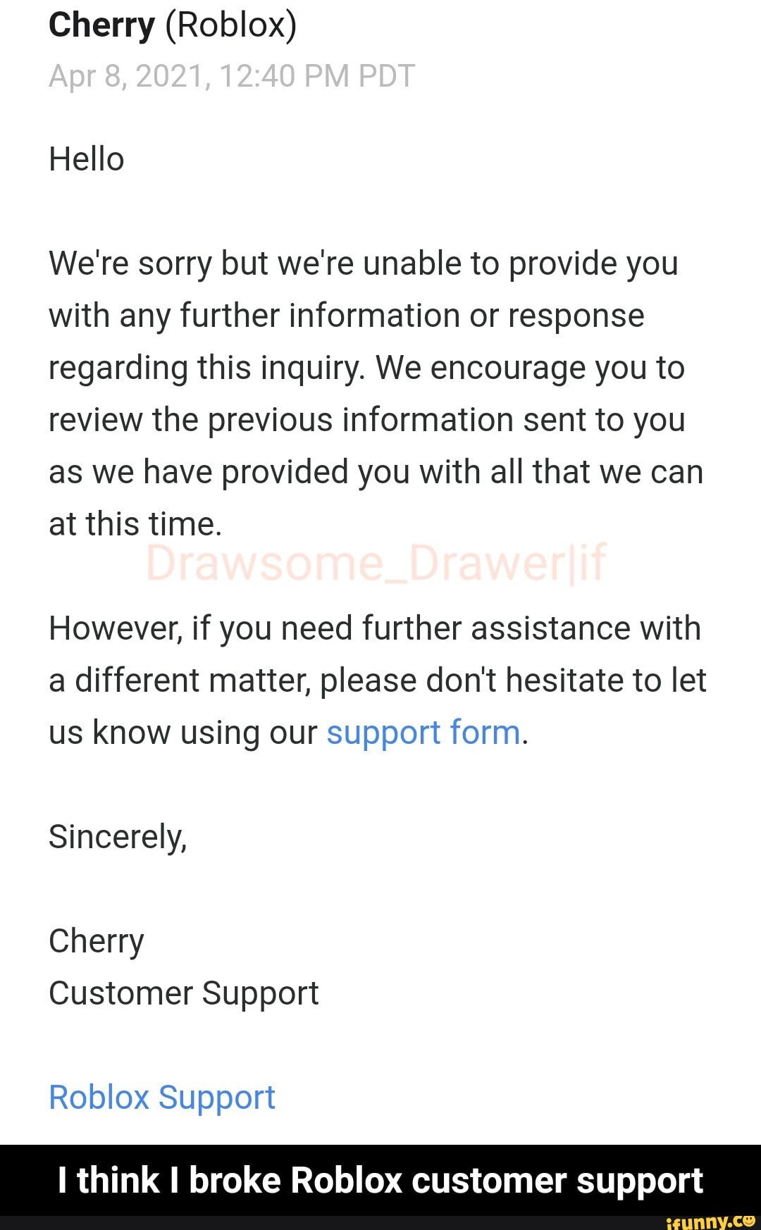 Hi Ronald, 'Thank you for contacting Roblox Customer Support. This is a  form message to help