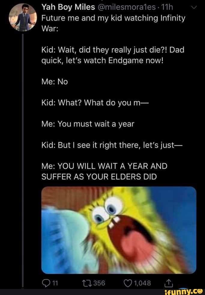 Future me and my kid watching Infinity
Kid: Wait, did they really just die?! Dad
quick, let's watch Endgame now!
Kid: What? What do you m-
Me: You must wait a year
Kid: Butl see it right there, let’s just-
Me: YOU WILL WAIT A YEAR AND
SUFFER AS YOUR ELDERS DID