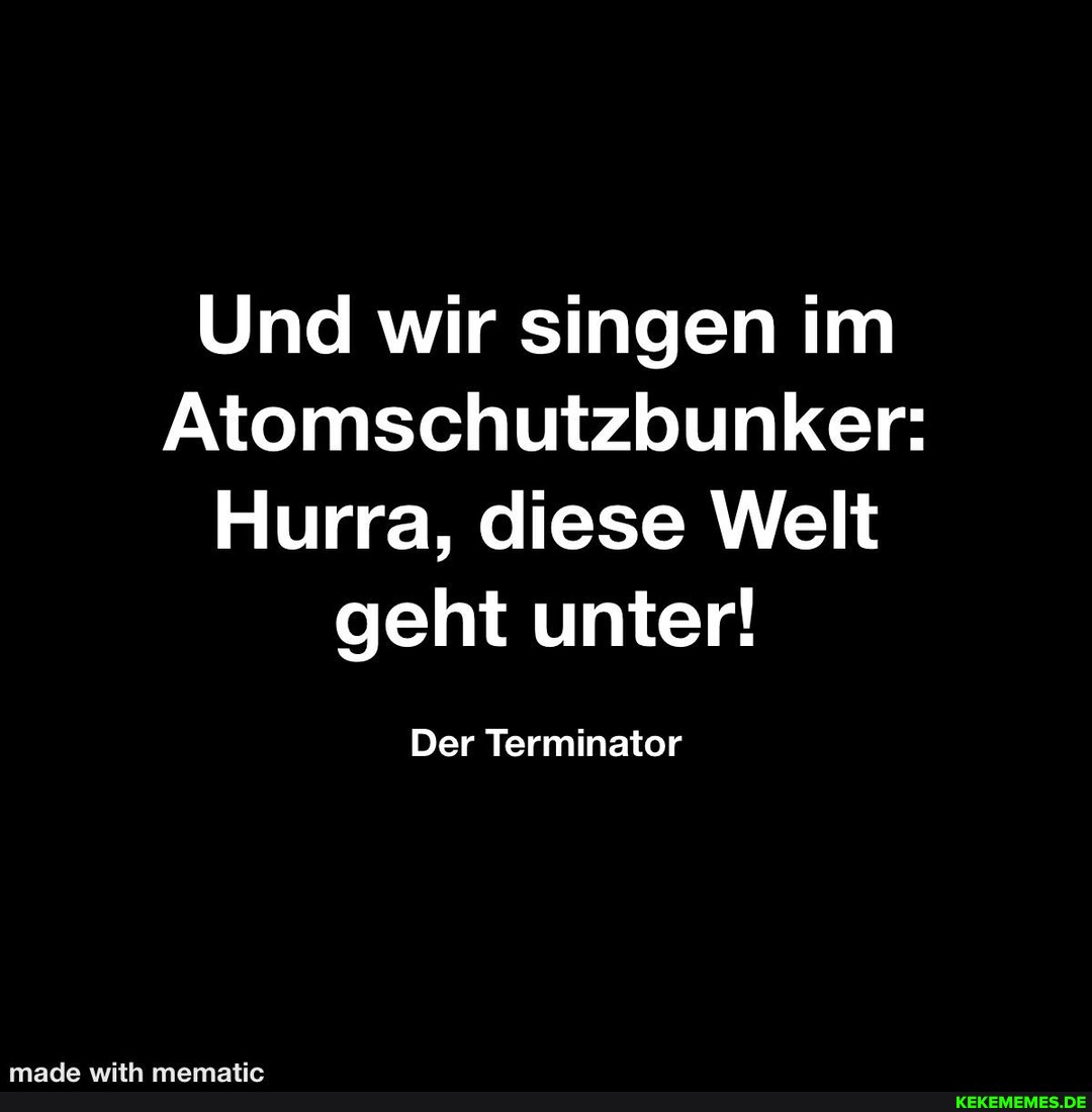 Und wir singen im Atomschutzbunker: Hurra, diese Welt geht unter! Der Terminator