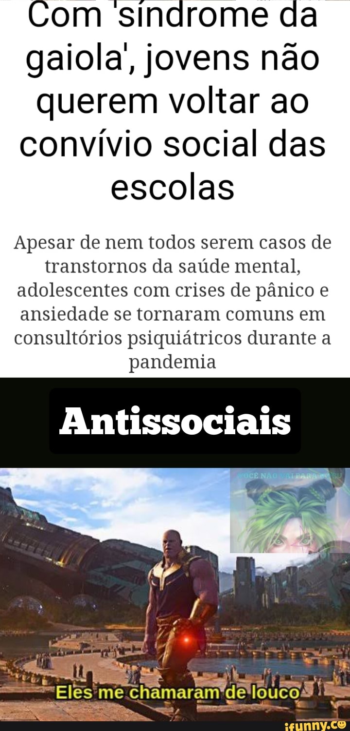 Com sindrome da gaiola, jovens não querem voltar ao convívio social das
escolas
Apesar de nem todos serem casos de transtornos da saúde mental, adolescentes com crises de pânico e ansiedade se tornaram comuns em consultórios psiquiátricos durante a pandemia
Antissociais
me chamaram de louco: