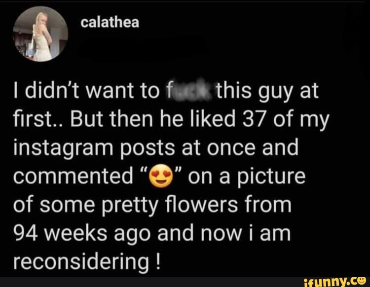 I didn't want to this guy at first.. But then he liked 37 of my instagram posts at once and commented on a picture of some pretty flowers from
94 weeks ago and now i am reconsidering !