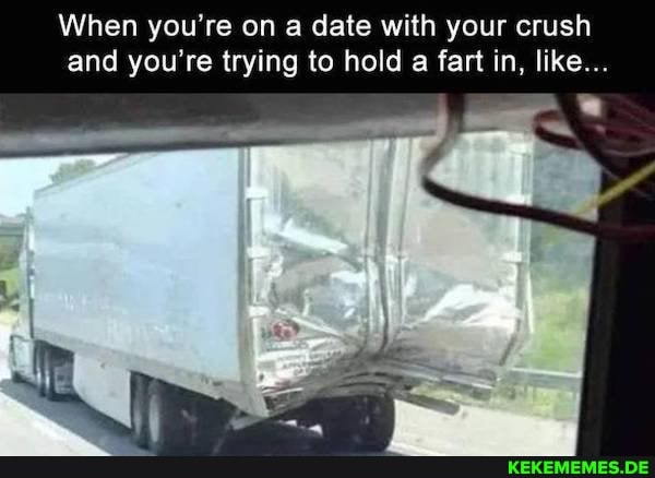 When you're on a date with your crush and you're trying to hold a fart in, like...