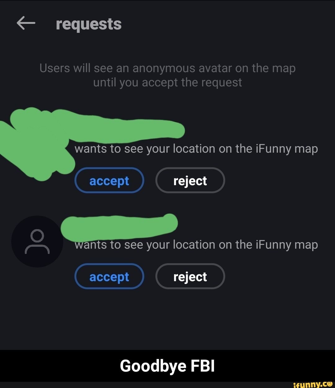 requests
Users will see an anonymous avatar on the map until you accept the request
wants to see your location on the iFunny map
accept reject
to see your location on the iFunny map
accept reject
Goodbye FBI - Goodbye FBI