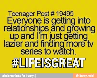 Teenager Post #19495
I Everyone is getting into
relationships and growing
up and I'm just getting
lazier and finding more tv
series to watch.