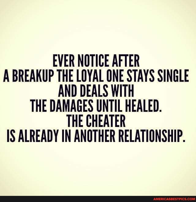 EVER NOTICE AFTER A BREAKUP THE LOYAL ONE STAYS SINGLE AND DEALS WITH THE DAMAGES UNTIL HEALED.
IS ALREADY IN ANOTHER RELATIONSHIP.