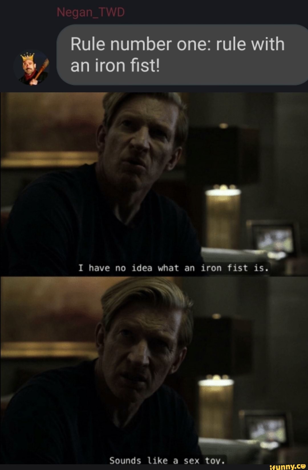 Rule number one: rule with
Negan_TWD
an iron fist!
I have no idea what an iron fist is.
Sounds like a sex toy.