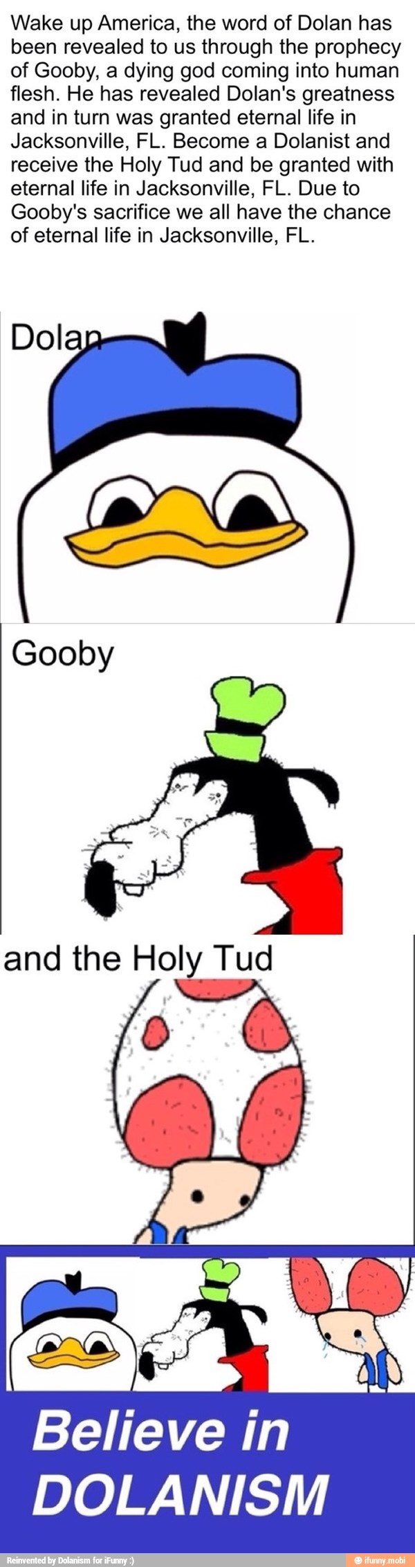Wake up America, the word of Dolan has
been revealed to us through the prophecy
of Gooby, a dying god coming into human
flesh. He has revealed Dolan's greatness
and in turn was granted eternal life in
Jacksonville, FL. Become a Dolanist and
receive the Holy Tud and be granted with
eternal life in Jacksonville, FL. Due to
Gooby's sacrifice we all have the chance
of eternal life in Jacksonville, FL.
Dol