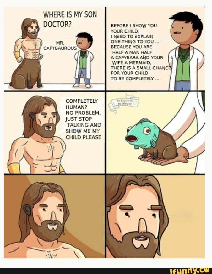 WHERE IS MY SON
COMPLETELY HUMAN?
NO PROBLEM,
JUST STOP TALKING AND SHOW ME MY CHILD PLEASE
BEFORE SHOW YOU YOUR CHILD,
NEED TO EXPLAIN ONE THING TO YOU BECAUSE YOU ARE HALF A MAN HALF
CAPYBARA AND YOUR WIFE A MERMAID,
THERE IS A SMALL CHANCE FOR YOUR CHILD
TO BE COMPLETELY