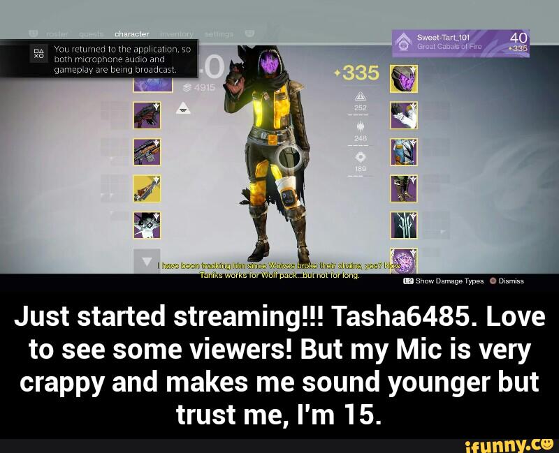 Just started streaming!!! Tasha6485. Love
to see some viewers! But my Mic is very
crappy and makes me sound younger but
trust me, I'm 15. - Just started streaming!!! Tasha6485. Love to see some viewers! But my Mic is very crappy and makes me sound younger but trust me, I'm 15.
