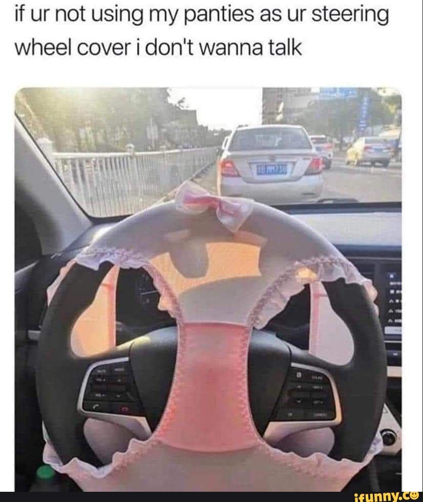If ur not using my panties as ur steering wheel cover don't wanna talk
