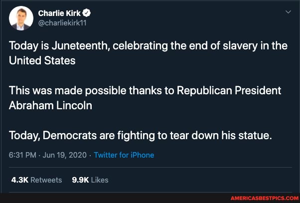 Charlie Kirk @
@charliekirk11
Today is Juneteenth, celebrating the end of slavery in the
United States
This was made possible thanks to Republican President
Abraham Lincoln
Today, Democrats are fighting to tear down his statue.
PM - Jun 19, 2020 -