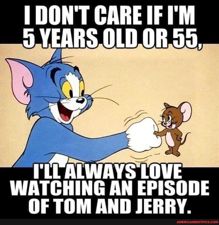 DON'T CARE I'M YEARS OLD OF 55,
ALWAYS LOVE
WATGHING AN EPISODE TOM OND IERRY.
