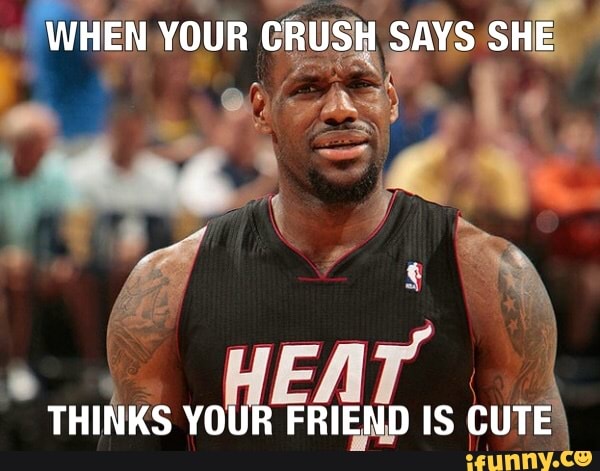 WHEN YOUR CRUSH SAYS SHE
THINKS YOUR FRIEND IS CUTE