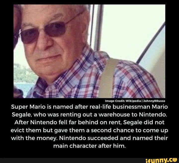 Image Wikipedia I JohnnyRRusso
Super Mario is named after real-life businessman Mario
Segale, who was renting out a warehouse to Nintendo.
After Nintendo fell far behind on rent, Segale did not evict them but gave them a second chance to come up with the money. Nintendo succeeded and named their main character after him.