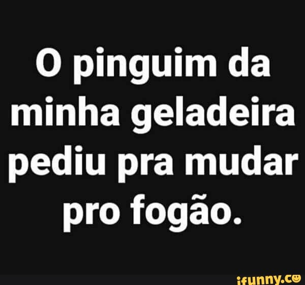 O pinguim da
minha geladeira
pediu pra mudar
pro fogao.