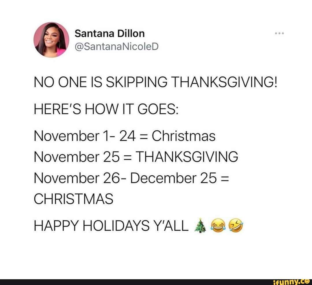 NO ONE IS SKIPPING THANKSGIVING! HERE'S HOW IT GOES: November 1- 24 = Christmas November 25 = THANKSGIVING November 26- December 25 = CHRISTMAS HAPPY HOLIDAYS Y'ALL - iFunny NO ONE IS SKIPPING THANKSGIVING! HERE'S HOW IT GOES: November 1- 24 = Christmas November 25 = THANKSGIVING November 26- December 25 = CHRISTMAS HAPPY HOLIDAYS Y'ALL - iFunny