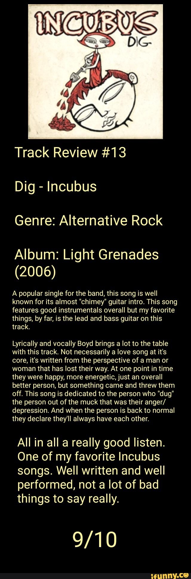 Track Review #13
Incubus
Genre: Alternative Rock
Album: Light Grenades
A popular single for the band, this song is well
known for its almost "chimey" guitar intro. This song
features good instrumentals overall but my favorite
things, by far, is the lead and bass guitar on this
Lyrically and vocally Boyd brings a lot to the table
with this track. Not necessarily a love song at it's
core, it's written from the perspective of a man or
woman that has lost their way. At one point in time
they were happy, more energetic, just an overall