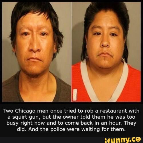 Two Chicago men once tried to rob a restaurant with
a squirt gun, but the owner told them he was too
busy right now and to came
back in an hour. They
did. And the police were waiting for them.