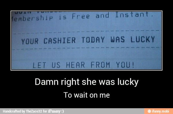 YOUR CASHIER TODAY WAS LUCKY
Damn right she was lucky
To wait on me - Damn right she was lucky
To wait on me