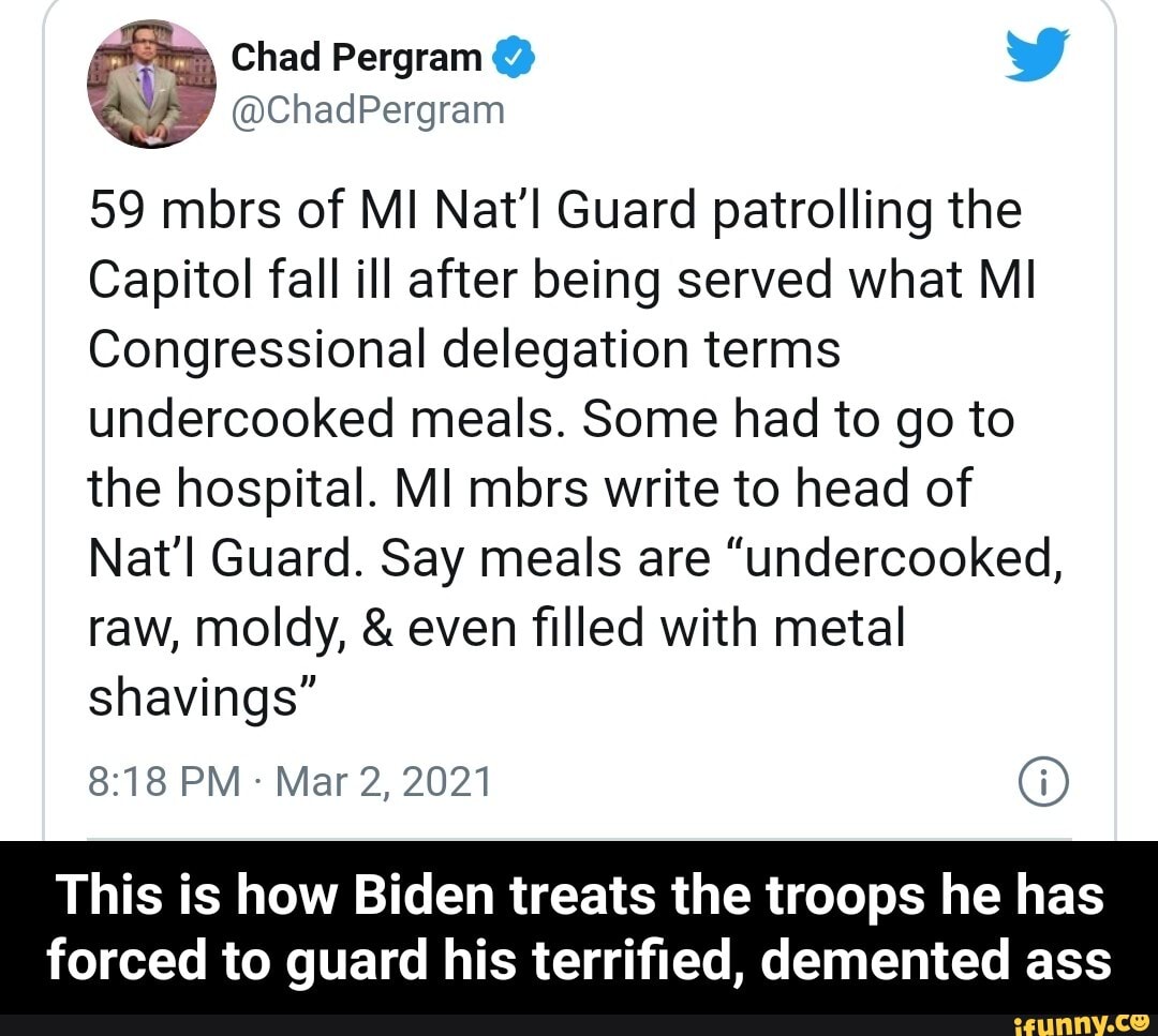 Chad
ave @ChadPergram
59 mbrs of MI Nat'l Guard patrolling the
Capitol fall ill after being served what MI Congressional delegation terms undercooked meals. Some had to go to the hospital. MI mbrs write to head of
Natl Guard. Say meals are "undercooked, raw, moldy, & even filled with metal shavings"
PM Mar 2, 2021 G)
This is how Biden treats the troops he has
forced to guard his terrified, demented ass - This is how Biden treats the troops he has forced to guard his terrified, demented ass