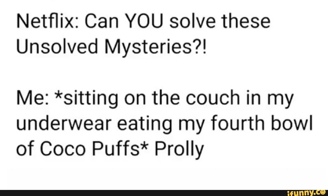 Netflix: Can YOU solve these
Unsolved Mysteries?!
Me: *sitting on the couch in my
underwear eating my fourth bowl
of Coco Puffs* Prolly