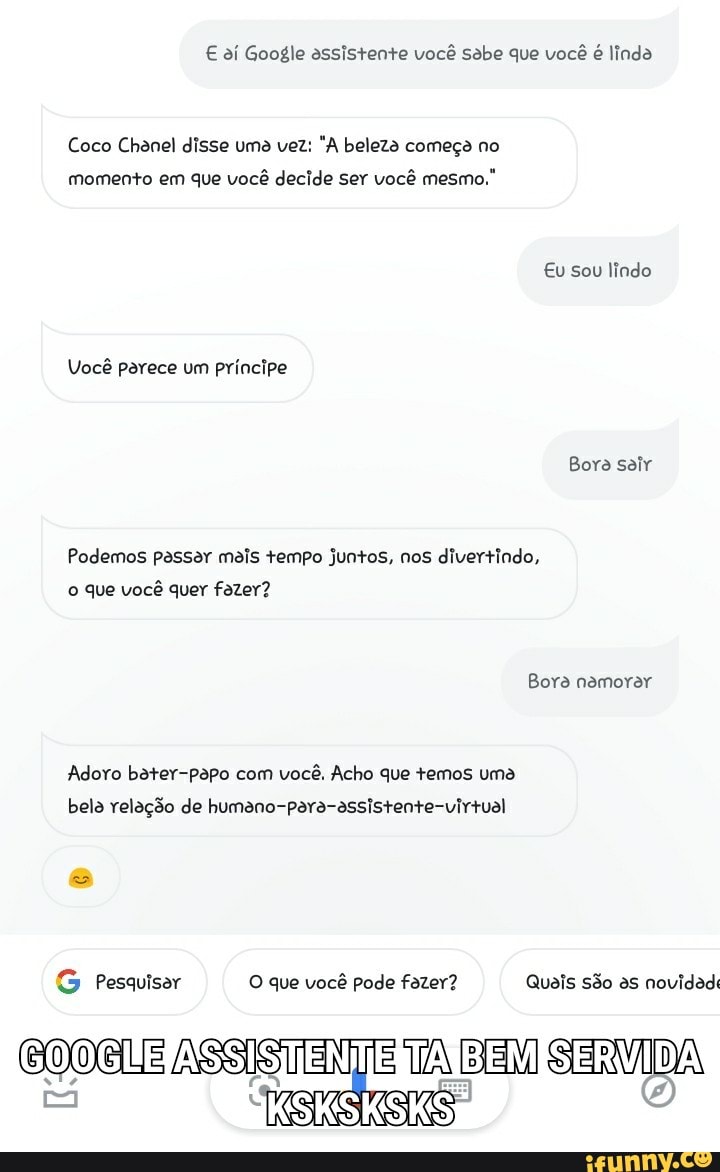 € aí Google assistente você sabe que você
é linda
Coco Chanel disse uma vez: "A beleza começa no
momento em que você decide ser você mesmo."
Podemos passar mais tempo juntos, nos divertindo,
o que você quer fazer?
Adoro bater-papo com você, Acho que temos uma
bela relação de humano-para-assistente-virtual