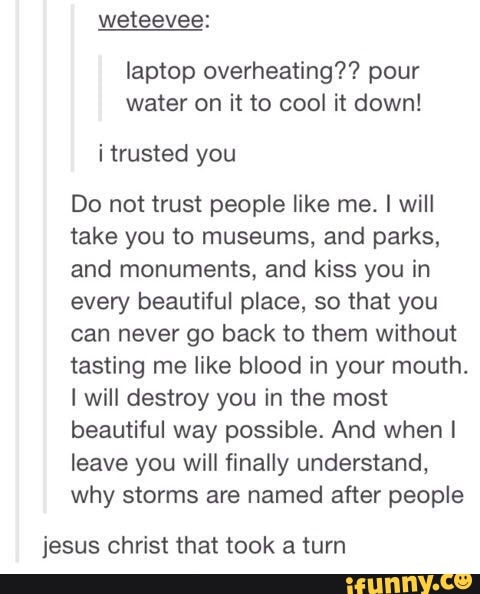 laptop overheating?? pour
water on it to cool it down!
Do not trust people like me. I will
take you to museums, and parks,
and monuments, and kiss you in
every beautiful place, so that you
can never go back to them without
tasting me like blood in your mouth.
I will destroy you in the most
beautiful way possible. And when I
leave you will finally understand,
why storms are named after people
jesus christ that took a turn