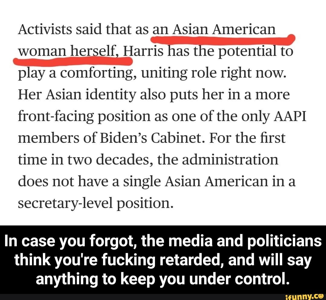 Activists said that as an Asian American woman herself, Harris has the potential to play a comforting, uniting role right now.
Her Asian identity also puts her in a more front-facing position as one of the only AAPI members of Biden's Cabinet. For the first time in two decades, the administration does not have a single Asian American in a secretary-level position.
In case you forgot, the media and politicians
think you're fucking retarded, and will say anything to keep you under control. - In case you forgot, the media and politicians think you're fucking retarded, and will say anything to keep you under control.