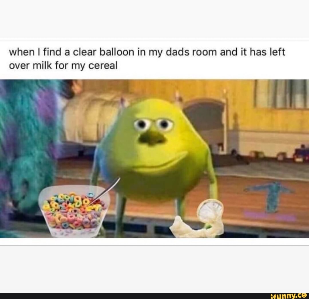 when I find a clear balloon in my dads room and it has left
over milk for my cereal
