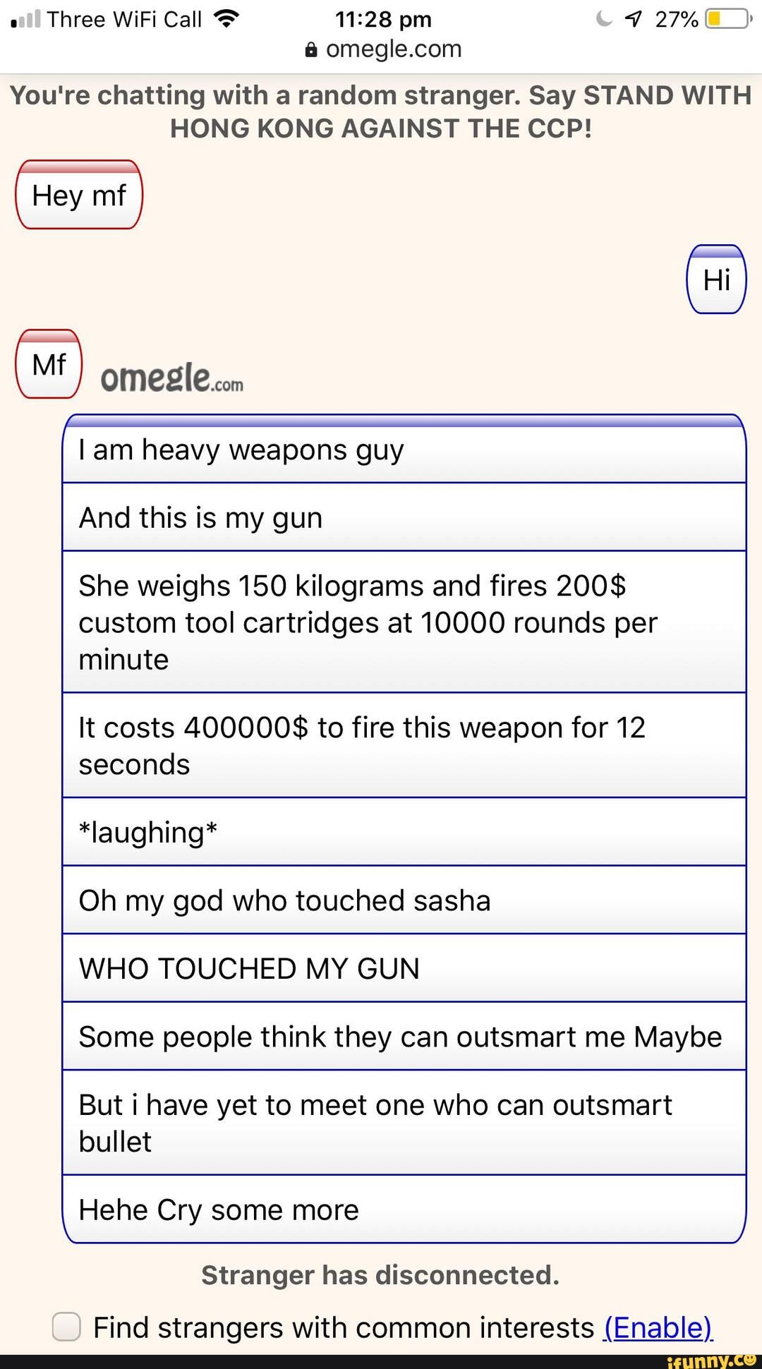 Three WiFi Call pm 27%
You're chatting with a random stranger. Say STAND WITH HONG KONG AGAINST THE CCP!
M} omeglecom
am heavy weapons guy
And this is my gun
She weighs 150 kilograms and fires 200$ custom tool cartridges at 10000 rounds per minute
It costs 400000$ to fire this weapon for 12 seconds
*laughing*
Oh my god who touched sasha
WHO TOUCHED MY GUN
Some people think they can outsmart me Maybe
But i have yet to meet one who can outsmart bullet
Hehe Cry some more
Stranger has disconnected.
Find strangers with common interests (Enable)