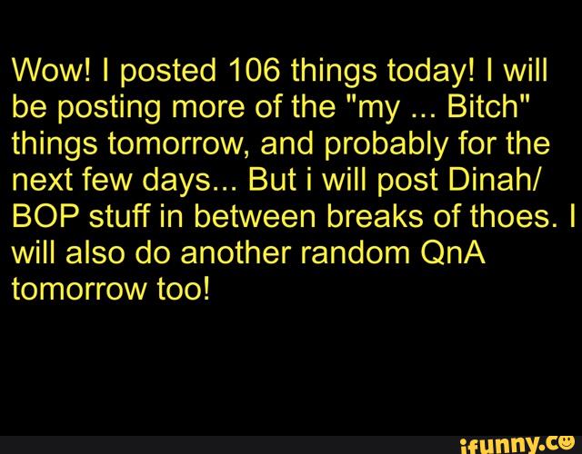 Wow! I posted 106 things today! I will
be posting more of the "my Bitch"
things tomorrow, and probably for the
next few days... But i will post Dinah/
BOP stuff in between breaks of thoes. I
will also do another random QnA
tomorrow too!