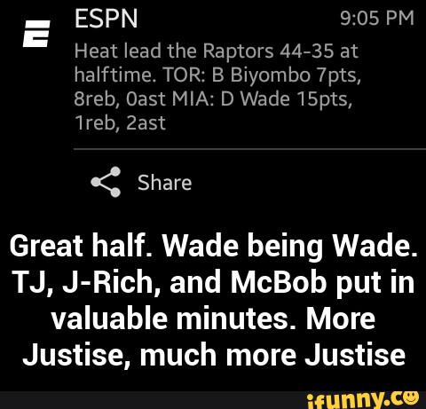 _
ESPN 9:05 PM
Heat lead the Raptors 44-35 at
halftime. TOR: B Biyombo 7pts,
Breb, Oast MIA: D Wade15pts,
1reb, Zast
Great half. Wade being Wade.
TJ, J-Rich, and McBob put in
valuable minutes. More
Justise, much more Justise - Great half. Wade being Wade. TJ, J-Rich, and McBob put in valuable minutes. More Justise, much more Justise