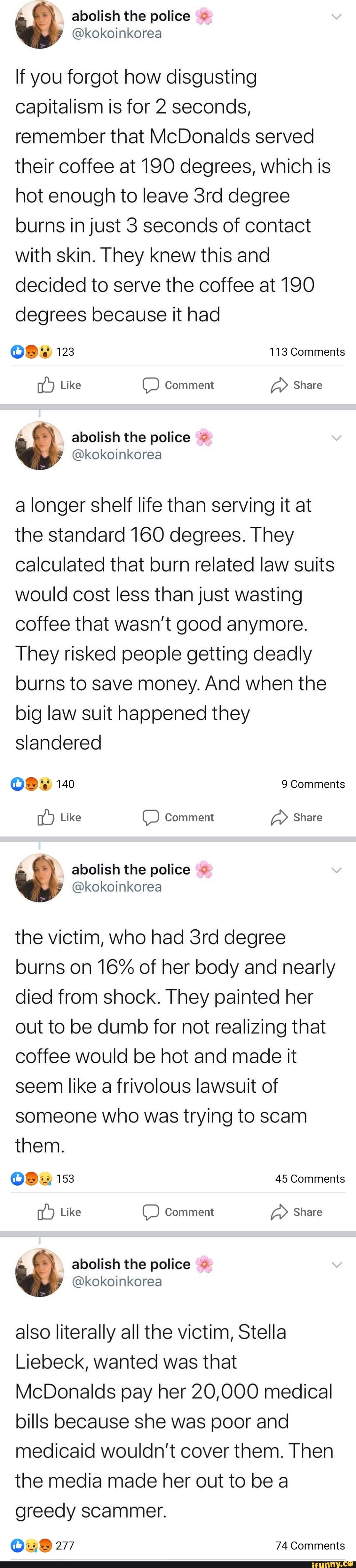 If you forgot how disgusting
capitalism is for 2 seconds,
remember that McDonalds served
their coffee at 190 degrees, which is
hot enough to leave 3rd degree
burns in just 3 seconds of contact
with skin. They knew this and
decided to serve the coffee at 190
degrees because it had
15 Like O Comment
a Share
a longer shelf life than serving it at
the standard 160 degrees. They
calculated that burn related law suits
would cost less than just wasting
coffee that wasn't good anymore.
They risked people getting deadly
burns to save money. And when the
big law suit happened they