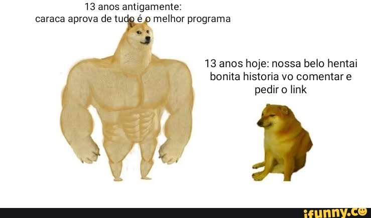 13 anos antigamente: caraca aprova de tudo é o melhor programa
13 anos hoje: nossa belo hentai bonita historia vo comentar e pedir o link