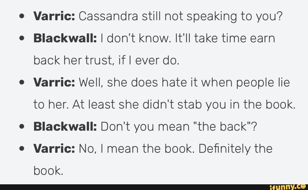 Varric: Cassandra still not speaking to you?
Blackwall: I don't know. It'll take time earn back her trust, if I ever do.
Varric: Well, she does hate it when people lie to her. At least she didn't stab you in the book.
Blackwall: Don't you mean "the back"?
Varric: No, I mean the book. Definitely the book.