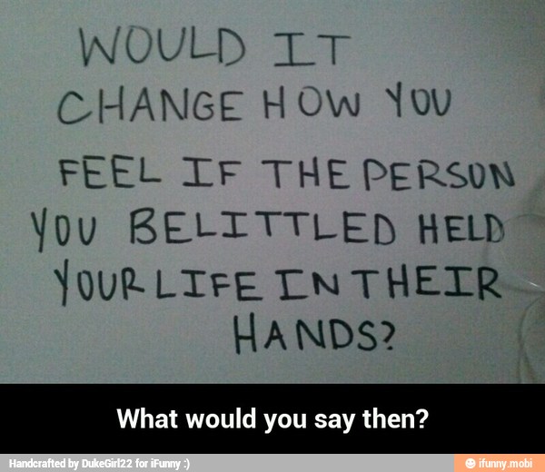 WOULD LT
CHANGE HOW You
FEEL TF THE PERSON
You BELITTLED HELD
VOUR LIFE Tn THEIR
HANDS?
What would you say then? - What would you say then?