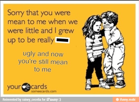 Sorry that you were
mean to me when we
were little and I grew
up to be really mm
ugly and now
you're still mean
to me