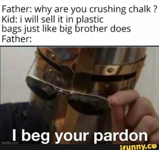 Father: why are you crushing chalk ?
Kid: will sell it in plastic
bags just like big brother does
Father:
I beg your pardon