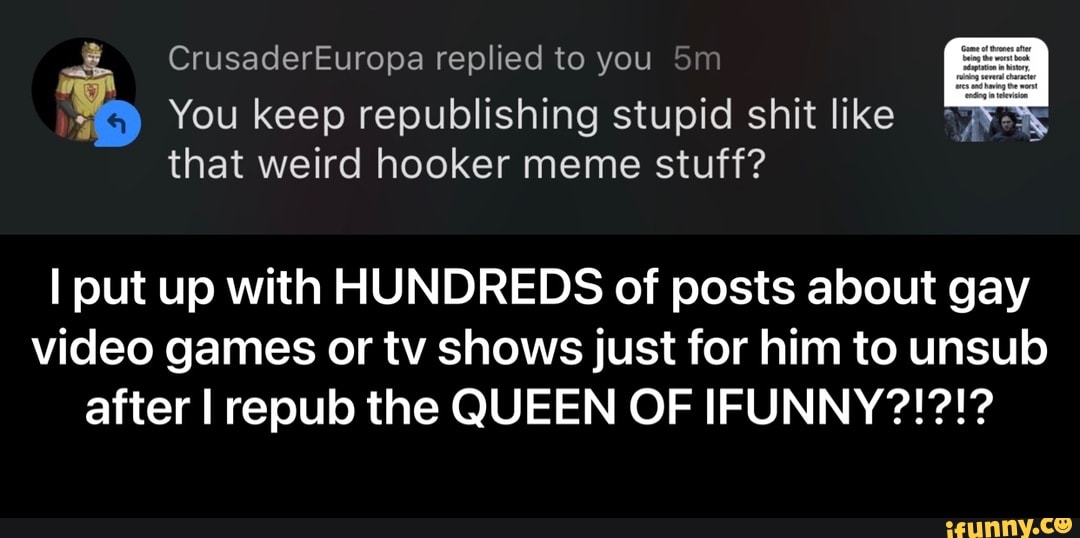 CrusaderEuropa replied to you Sm
You keep republishing stupid shit like
that weird hooker meme stuff?
I put up with HUN
DIRE
DS of posts about gay
video games or tv shows just for him to unsulo - I put up with HUNDREDS of posts about gay video games or tv shows just for him to unsub after I repub the QUEEN OF IFUNNY?!?!?