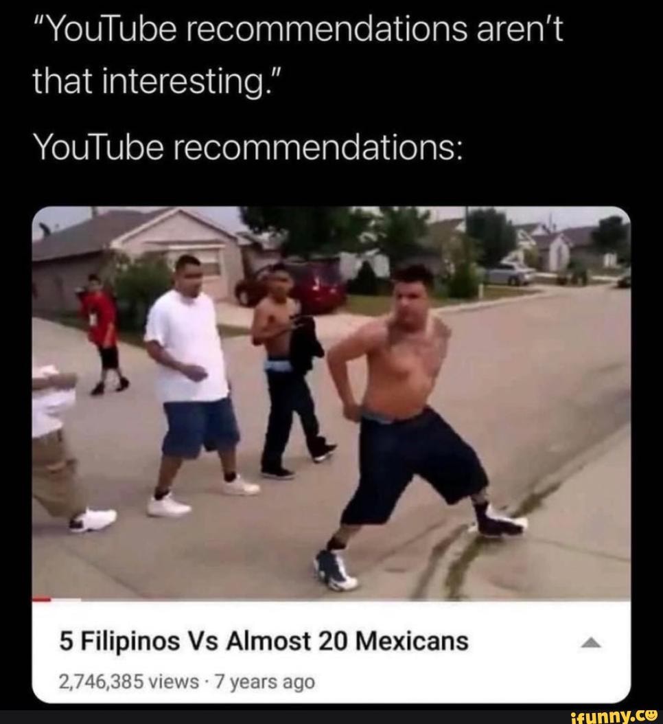 "YouTube recommendations aren't that interesting."
YouTube recommendations:
5 Filipinos Vs Almost 20 Mexicans
2,748,385 views years agO