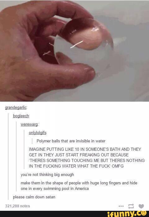 IMAGINE PU'ITING LIKE m IH SOMEONE‘S BATH AND THEY
GEr IN THE JUST START FREAKING OUT EEC USE
‘THERES SOMETHING ToucHlNG ME BUT THERES NOTHING
IN THE FUCKING WATER WHAT THE FUCK“ OMFG
make them in me shape of peop‘e mm huge kung fmgevs and mde