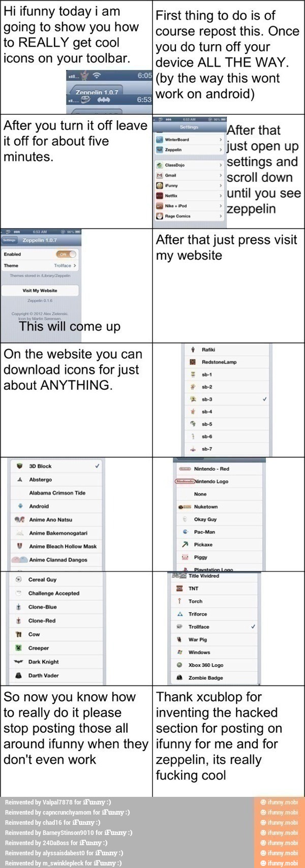 Hi ifunny today iam
going to show you how
to REALLY get cool
icons on your toolbar.
First thing to do is of
course repost this. Once
you do turn off your
device ALL THE WAY.
(by the way this wont
work on android)
After you turn it off leave
it off for about five
minutes.
¡After that
eee just open up
comose settings and
scroll down
Qro o
until you see
à opta zeppelin
Grows comin
Visit y Mota
This will come up
After that just press visit
my website
On the website you can
download icons for just
about ANYTHING.
30 Block
4 Aosterge Deen tose
Abemo Cimson Tito None
© Andros pa
AR Animo no natos curam
Anime Bakemonogatari € Pac-Man
Y Anime Bleach Hollow Mask
A Pickaxe
Anime Clannad Dangos:
Mom
=) Cereal Guy
A
Challenge Accepted
mo
T Torch
É Clone-Buo
I