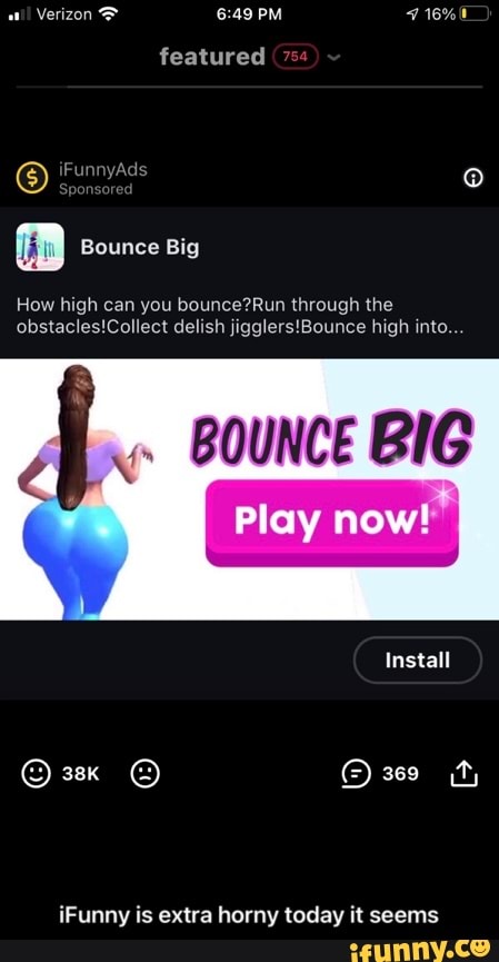 PM
featured
Bounce Big
How high can you bounce? through the delish high into.
BOUNCE BIG
Play now!
Install
iFunny is extra horny today it seems - iFunny is extra horny today it seems