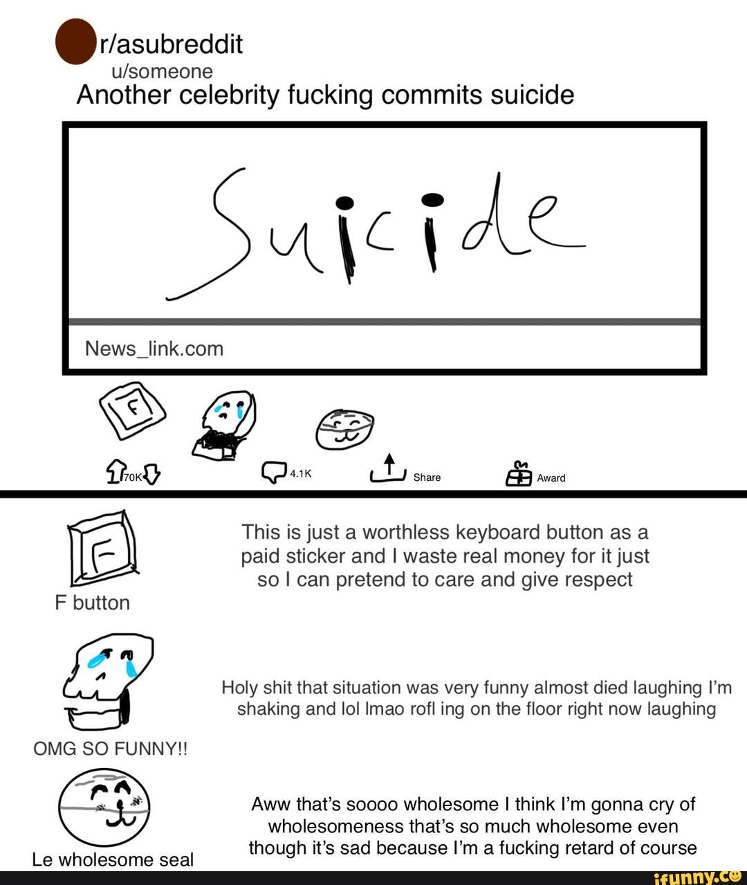 Another celebrity fucking commits suicide
share
This is just a worthless keyboard button as a paid sticker and waste real money for it just so I can pretend to care and give respect
F button
Holy shit that situation was very funny almost died laughing I'm shaking and lol Imao rofl ing on the floor right now laughing
OMG SO FUNNY!!
Aww that's soooo wholesome I think I'm gonna cry of wholesomeness that's so much wholesome even though it's sad because I'm a fucking retard of course