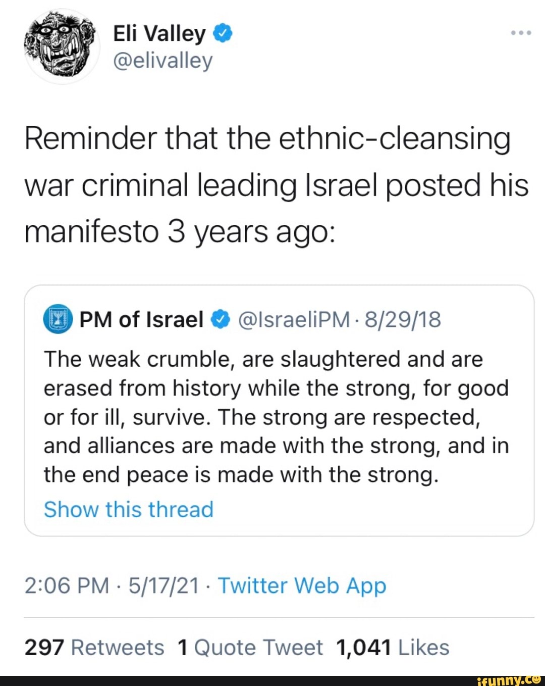 Eli Val @elivalley
Reminder that the ethnic-cleansing war criminal leading Israel posted his manifesto 3 years ago:
@ PM of Israel @ @israeliPM
The weak crumble, are slaughtered and are erased from history while the strong, for good
or for ill, survive. The strong are respected, and alliances are made with the strong, and in the end peace is made with the strong.
Show this thread
PM Twitter Web Apo