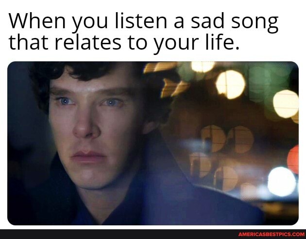 When you listen a sad song that relates to your life.