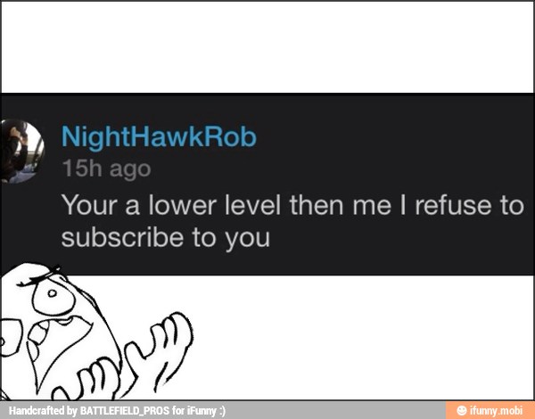 Your a lower level then me I refuse to
subscribe to you