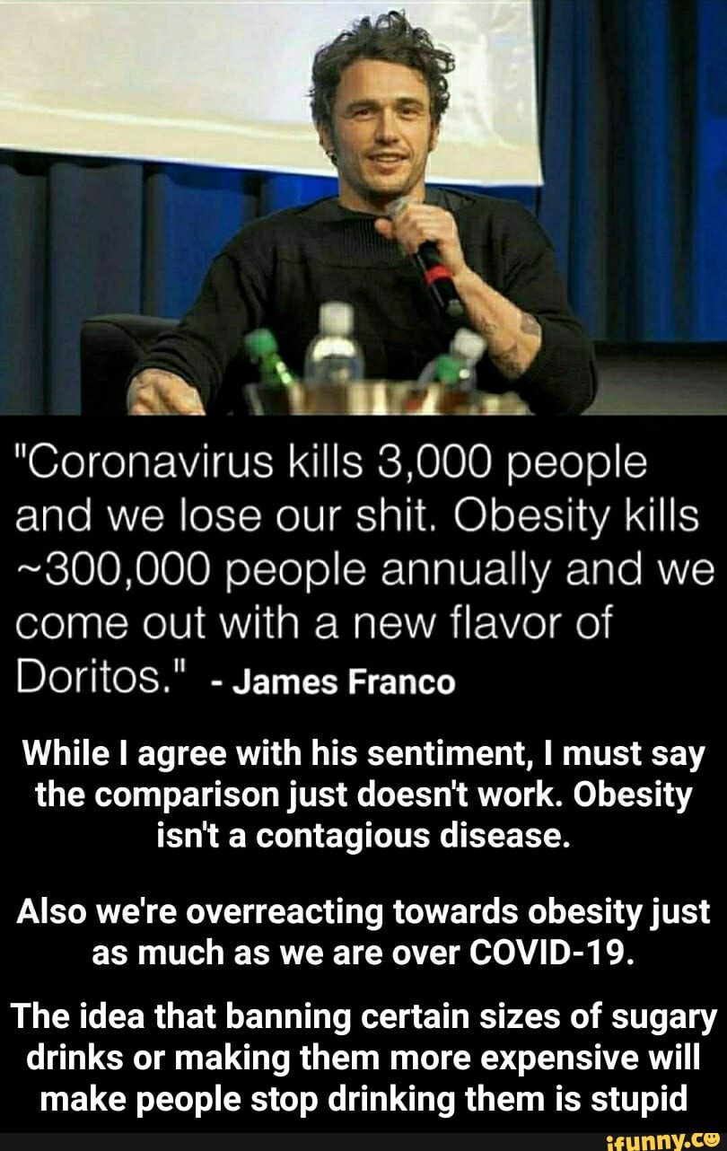 "Coronavirus kills 3,000 people
and we lose our shit. Obesity kills
~300,000 people annually and we
come out with a new flavor of
Doritos."
James Franco
While I agree with his sentiment, I must say
the comparison just doesn't work. Obesity
isn't a contagious disease.
Also we're overreacting towards obesity just
as much as we are over COVID-19.
The idea that banning certain sizes of sugary
drinks or making them more expensive will
make people stop drinking them is stupid - The idea that banning certain sizes of sugary drinks or making them more expensive will make people stop drinking them is stupid