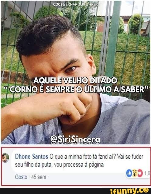 AQUELE VELHO DITADO
BSiriSincera
Dhone Santos O que a minha foto tá fznd aí? Vai se fuder seu filho da puta, vou processa á página
Gosto 45 sem
