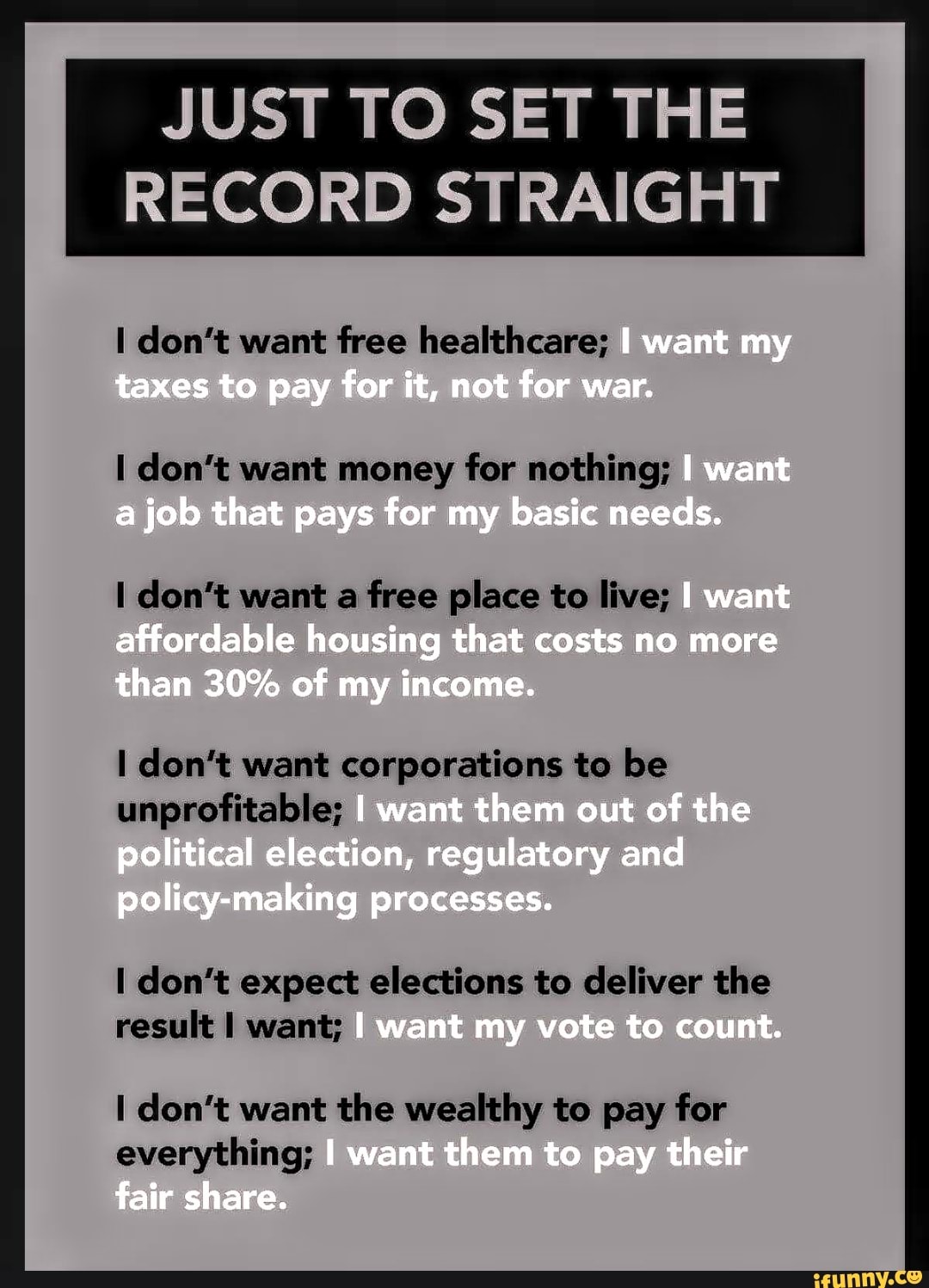 JUST TO SET THE
RECORD STRAIGHT
I don't want free healthcare;
I don't want money for nothing;
I don't want a free place to live;
I don't want corporations to be
unprofitable;
I don't expect elections to deliver the
result I want;
I don't want the wealthy to pay for
everything;
